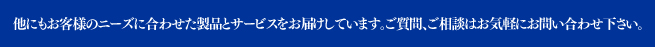 他にもお客様のニーズに合わせた製品とサービスをお届けしています。ご質問、ご相談はお気軽にお問い合わせ下さい。